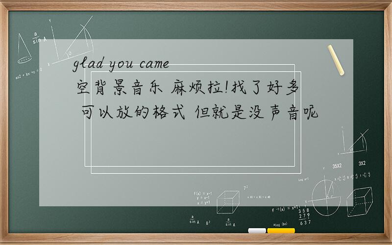 glad you came 空背景音乐 麻烦拉!找了好多 可以放的格式 但就是没声音呢