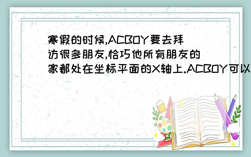 寒假的时候,ACBOY要去拜访很多朋友,恰巧他所有朋友的家都处在坐标平面的X轴上.ACBOY可以任意选择一个朋友的家开始访问,但是每次访问后他都必须回到出发点,然后才能去访问下一个朋友.比