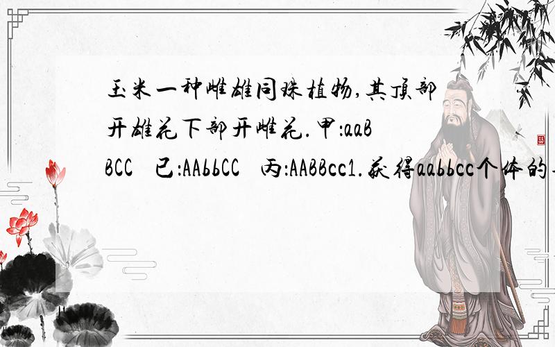 玉米一种雌雄同珠植物,其顶部开雄花下部开雌花.甲：aaBBCC   已：AAbbCC   丙：AABBcc1.获得aabbcc个体的杂交方案 （如果有用遗传图表示并说明）2.此杂交育种方案中,aabbcc表现型个体出现时的概