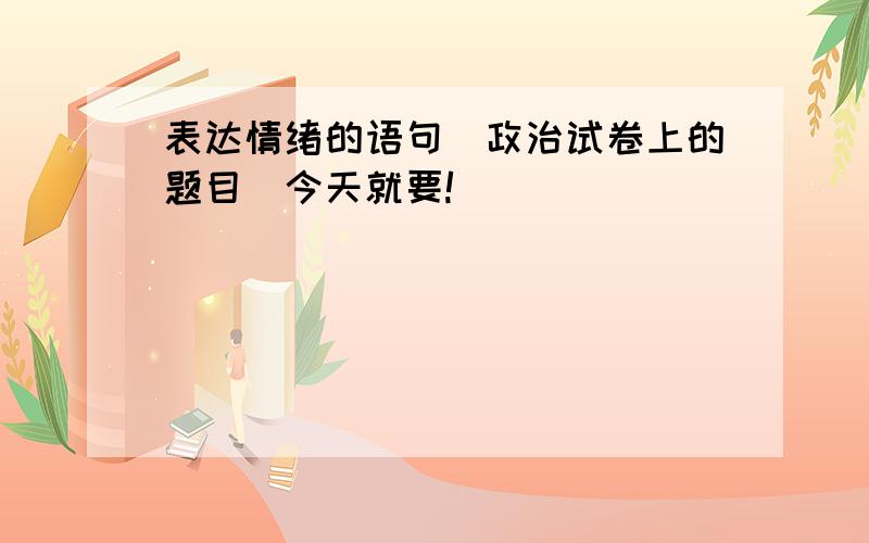 表达情绪的语句（政治试卷上的题目）今天就要!