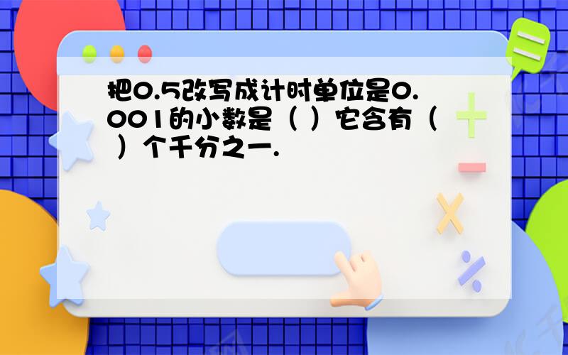 把0.5改写成计时单位是0.001的小数是（ ）它含有（ ）个千分之一.