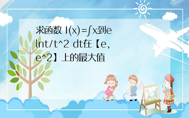 求函数 I(x)=∫x到e lnt/t^2 dt在【e,e^2】上的最大值