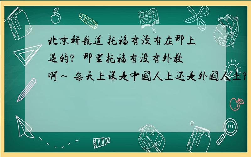 北京新航道 托福有没有在那上过的?  那里托福有没有外教啊～ 每天上课是中国人上还是外国人上? 教的怎么样? 希望有在那上过的同学说一下啊· 谢谢!顺便问一下, 北京托福,有外教并且教的