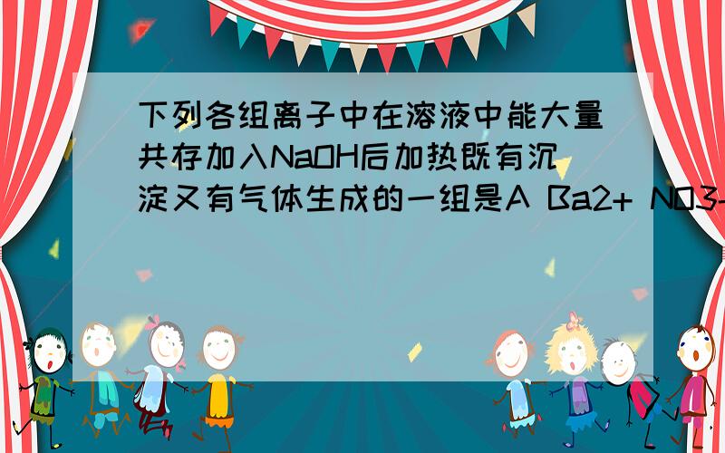 下列各组离子中在溶液中能大量共存加入NaOH后加热既有沉淀又有气体生成的一组是A Ba2+ NO3- NH4+ Cl-B Fe2+ H+ NH4+ NO3-C.K+ Ba2+ Cl- HSO3- D Ca2+ NH4+ HCO3- K+