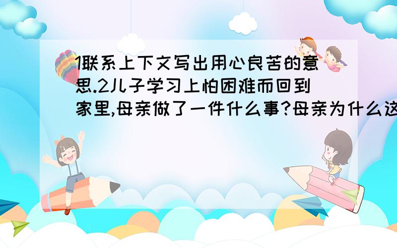 1联系上下文写出用心良苦的意思.2儿子学习上怕困难而回到家里,母亲做了一件什么事?母亲为什么这样做?在河畔,母亲忍着泪水对儿子说：“儿啊,走上这条求学之路,一定要好好学,听老师的话