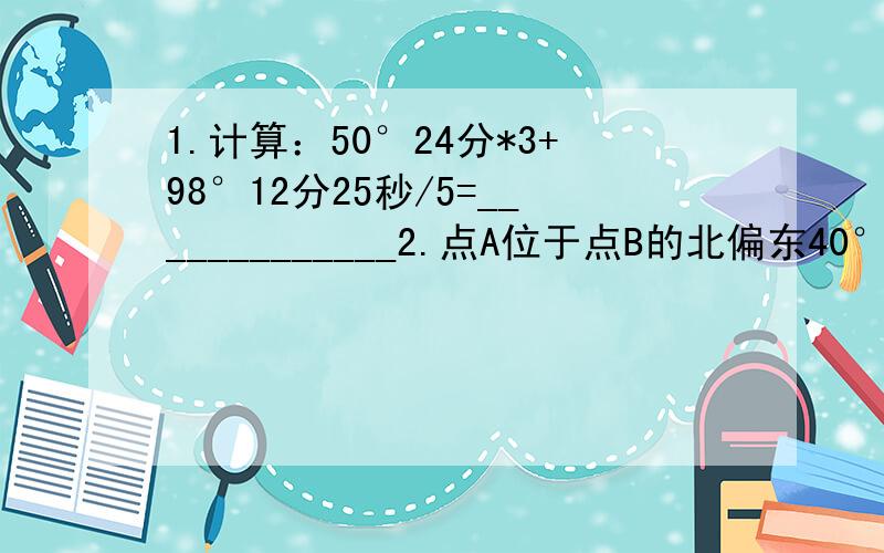 1.计算：50°24分*3+98°12分25秒/5=_____________2.点A位于点B的北偏东40°,那么点B位于点A的________3.如图,数轴的单位长度为1,诺点B和点C所表示的两个数的绝对值相等,则点A表示的数是______________.(图在