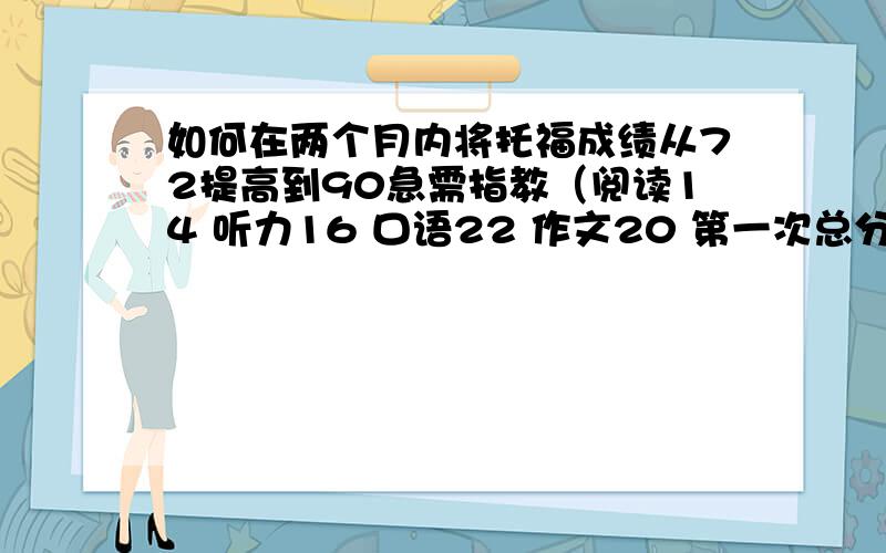 如何在两个月内将托福成绩从72提高到90急需指教（阅读14 听力16 口语22 作文20 第一次总分72）,希望第二次过90,第一次9月26号考得,学了大概两个月,第二次准备12月20号考,很着急,希望指教