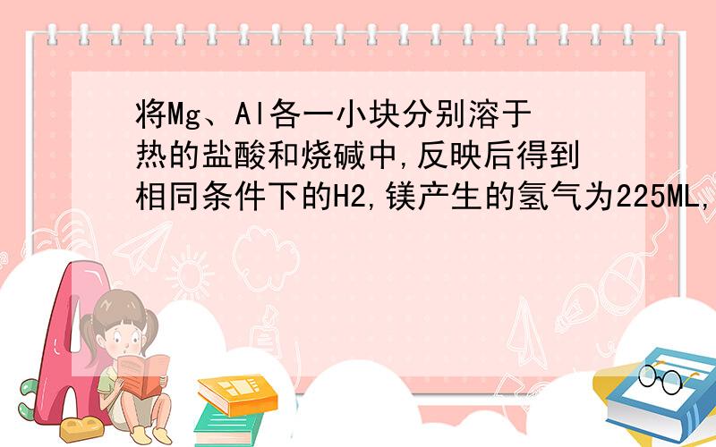 将Mg、Al各一小块分别溶于热的盐酸和烧碱中,反映后得到相同条件下的H2,镁产生的氢气为225ML,铝产生的氢气为750mL,求（1）镁铝两种金属的质量之比（2）美铝反应后生成的盐的物质的量之比