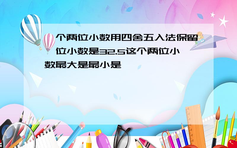 一个两位小数用四舍五入法保留一位小数是32.5这个两位小数最大是最小是