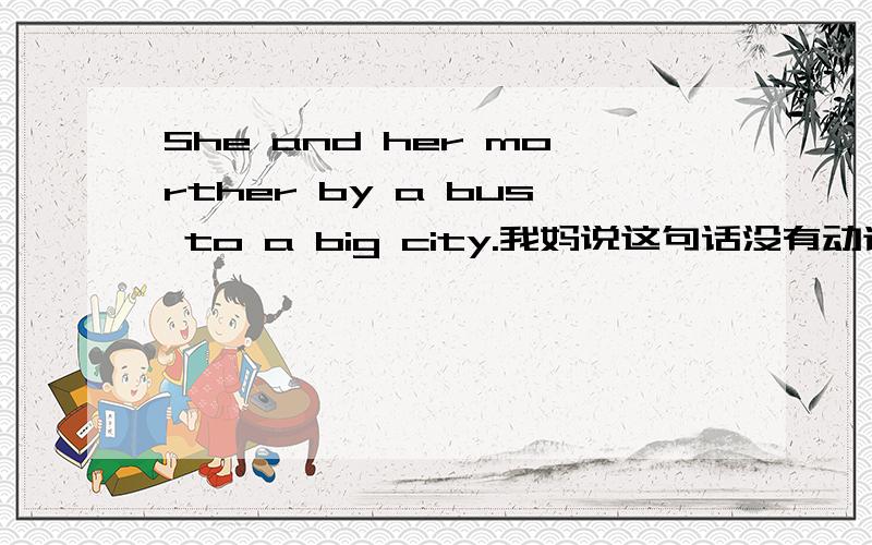 She and her morther by a bus to a big city.我妈说这句话没有动词，是不是这样额？这道题是这样的：She and her mother go to a big city by bus.的同义句。She and her mother __ __bus to a big city。我填的是by 我和我妈