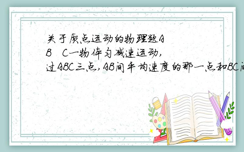 关于质点运动的物理题A   B   C一物体匀减速运动,过ABC三点,AB间平均速度的那一点和BC间平均速度的那一点之间的时间为什么就是AC间总时间的一半然后怎样得到A的速度