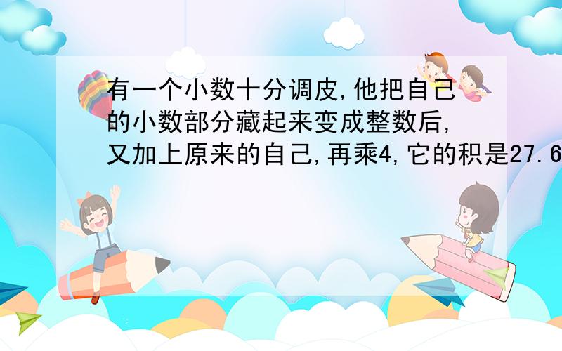 有一个小数十分调皮,他把自己的小数部分藏起来变成整数后,又加上原来的自己,再乘4,它的积是27.6,秋原来