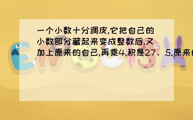 一个小数十分调皮,它把自己的小数部分藏起来变成整数后,又加上原来的自己,再乘4,积是27、5.原来的自己是多少?