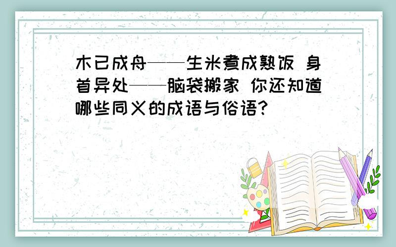 木已成舟——生米煮成熟饭 身首异处——脑袋搬家 你还知道哪些同义的成语与俗语?（ ）