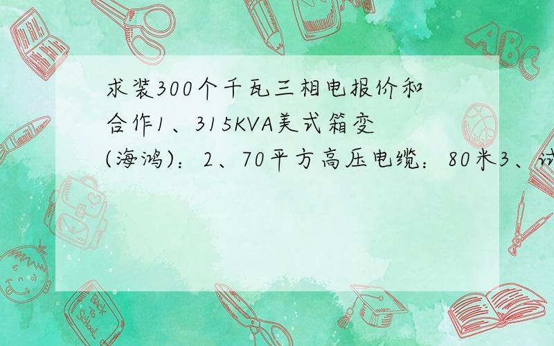 求装300个千瓦三相电报价和合作1、315KVA美式箱变(海鸿)：2、70平方高压电缆：80米3、试验：4、设计图纸：5、变压器基础：6、顶管：65米7、打地网：8、电缆头：9、其他费用：10、人工：合计