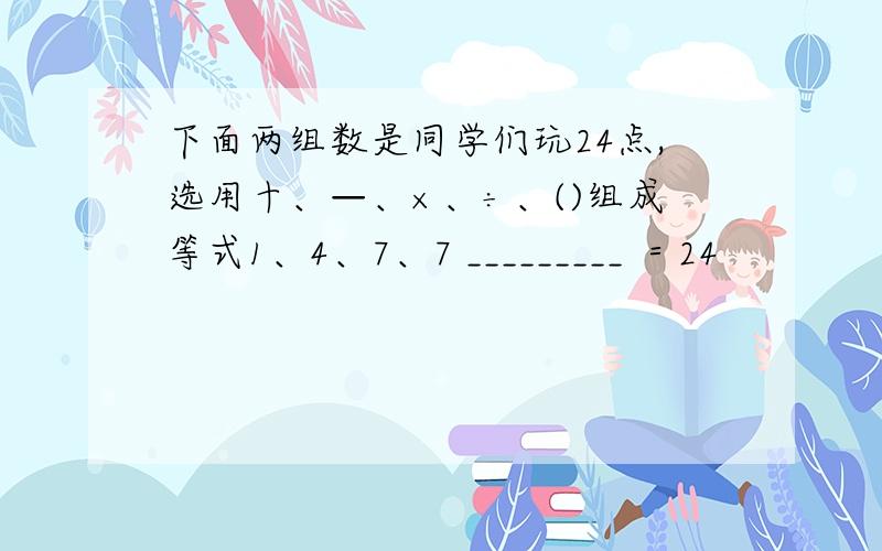 下面两组数是同学们玩24点,选用十、—、×、÷、()组成等式1、4、7、7 _________ ＝24