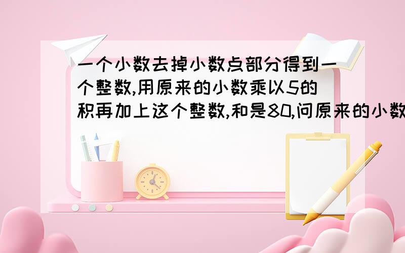 一个小数去掉小数点部分得到一个整数,用原来的小数乘以5的积再加上这个整数,和是80,问原来的小数是什么回答的人，如可可以能不能给一下原因，就是怎么算出来的！