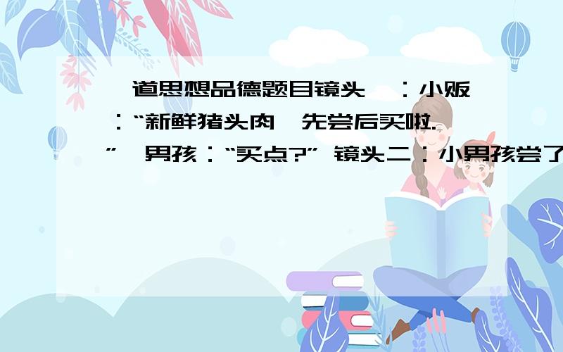 一道思想品德题目镜头一：小贩：“新鲜猪头肉,先尝后买啦.”一男孩：“买点?” 镜头二：小男孩尝了点后说：“我不买了.”小贩说“已经尝完了,不买不行” 镜头三：小男孩吃后中毒,在