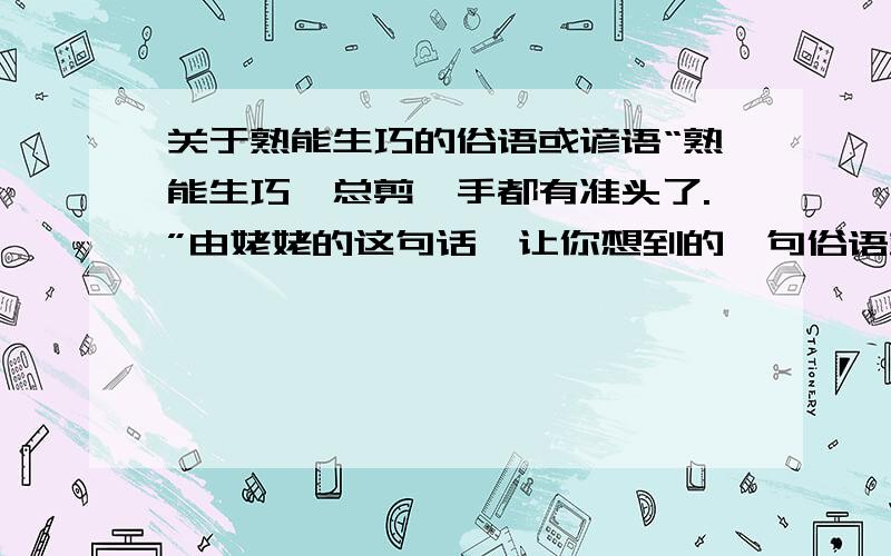 关于熟能生巧的俗语或谚语“熟能生巧,总剪,手都有准头了.”由姥姥的这句话,让你想到的一句俗语或谚语是：什么?