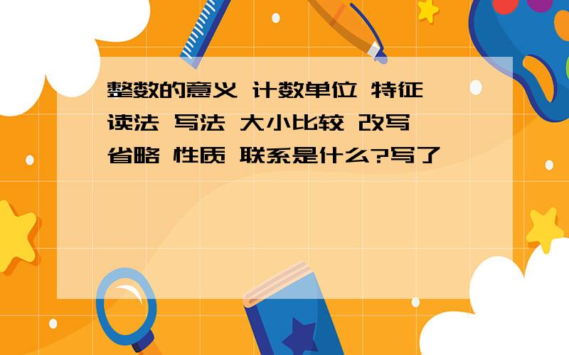 整数的意义 计数单位 特征 读法 写法 大小比较 改写 省略 性质 联系是什么?写了