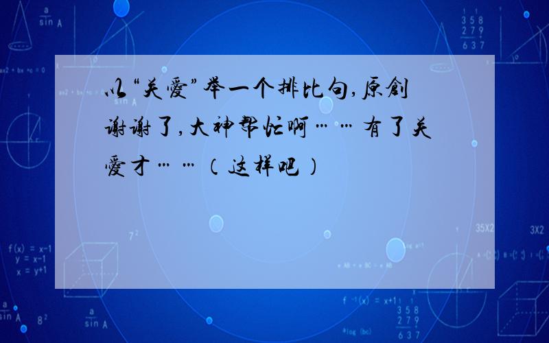 以“关爱”举一个排比句,原创谢谢了,大神帮忙啊……有了关爱才……（这样吧）