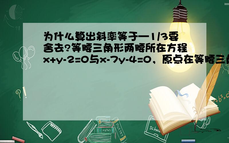 为什么算出斜率等于—1/3要舍去?等腰三角形两腰所在方程x+y-2=0与x-7y-4=0，原点在等腰三角形地边上，则地边所在直线斜率为？怎样知道经过原点了？