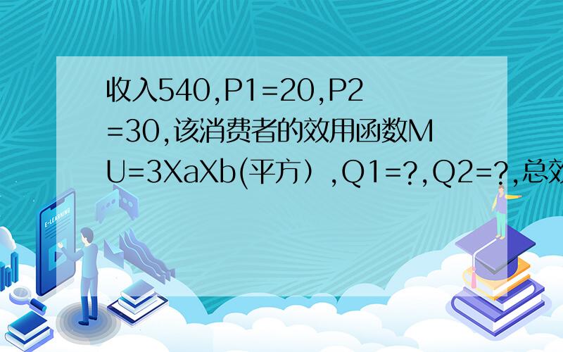 收入540,P1=20,P2=30,该消费者的效用函数MU=3XaXb(平方）,Q1=?,Q2=?,总效用是多少解：根据消费者的效用最大化的均衡条件：MU1/MU2=P1/P2  其中，由可得：MU1=dTU/dX1 =3X22MU2=dTU/dX2 =6X1X2于是，有：3X22/6X1X2