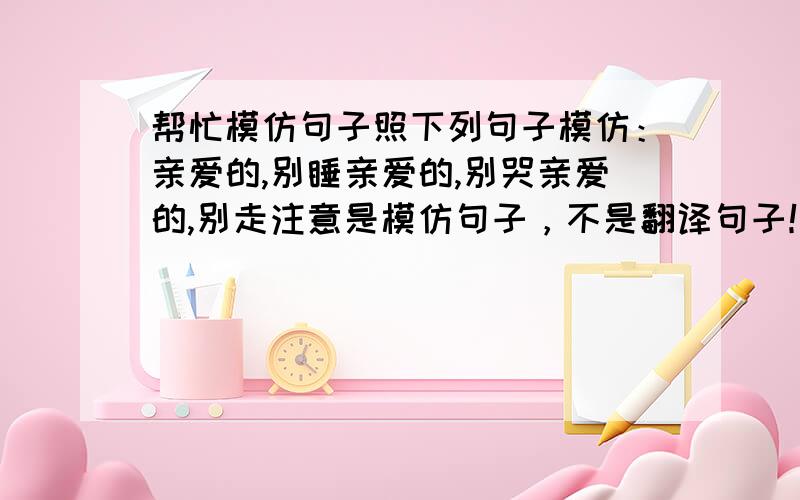 帮忙模仿句子照下列句子模仿：亲爱的,别睡亲爱的,别哭亲爱的,别走注意是模仿句子，不是翻译句子！！还有，越多越好~