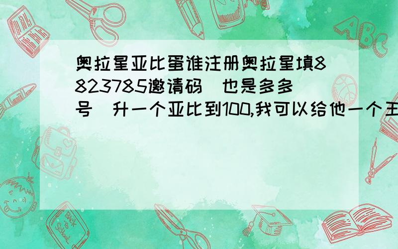 奥拉星亚比蛋谁注册奥拉星填8823785邀请码（也是多多号）升一个亚比到100,我可以给他一个王者无敌或一无是处的亚比蛋,我的QQ：1511968295