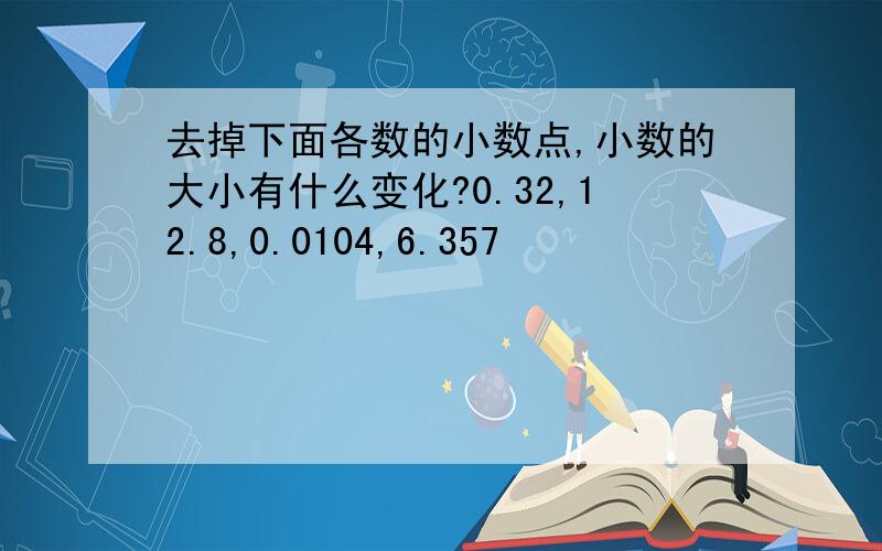 去掉下面各数的小数点,小数的大小有什么变化?0.32,12.8,0.0104,6.357