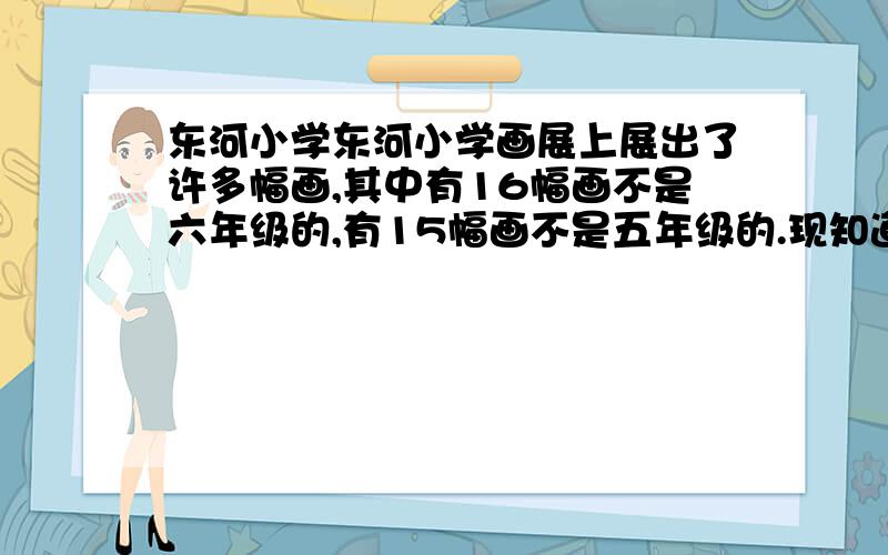 东河小学东河小学画展上展出了许多幅画,其中有16幅画不是六年级的,有15幅画不是五年级的.现知道五、六东河小学画展上展出了许多幅画,其中有16幅画不是六年级的,有15幅画不是五年级的.