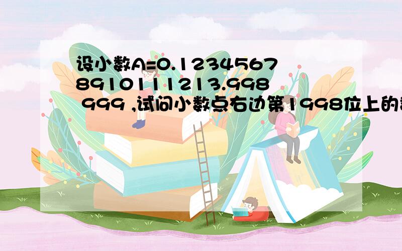 设小数A=0.12345678910111213.998 999 ,试问小数点右边第1998位上的数字是几?请说明是怎么想的．谢谢．