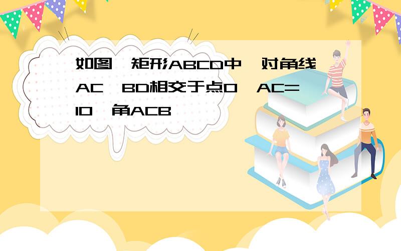 如图,矩形ABCD中,对角线AC、BD相交于点O,AC=10,角ACB