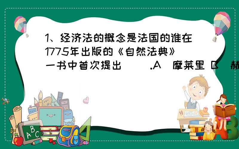 1、经济法的概念是法国的谁在1775年出版的《自然法典》一书中首次提出（ ）.A．摩莱里 B．赫德曼 C．奥古斯丁 D．西塞罗 2、能引起经济法律关系产生、变更或者终止的客观现象或者事实叫