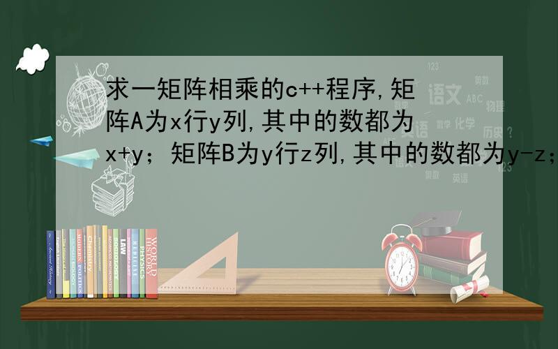 求一矩阵相乘的c++程序,矩阵A为x行y列,其中的数都为x+y；矩阵B为y行z列,其中的数都为y-z；求一矩阵C为A B之积.用new和deletle动态分配释放内存方式完成输出结果中要有A B C三个矩阵