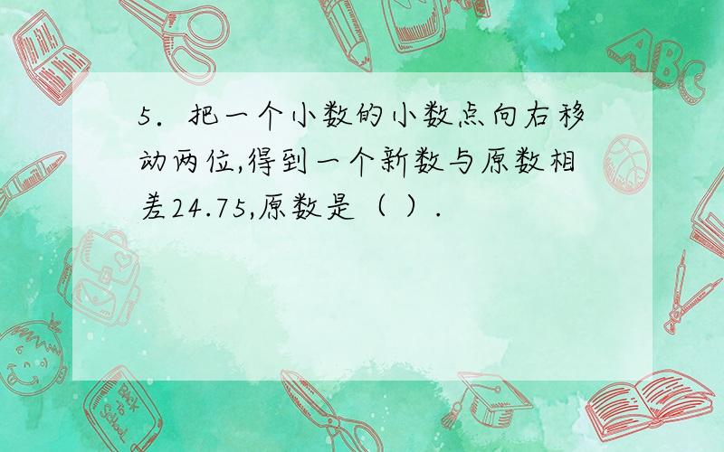 5．把一个小数的小数点向右移动两位,得到一个新数与原数相差24.75,原数是（ ）.