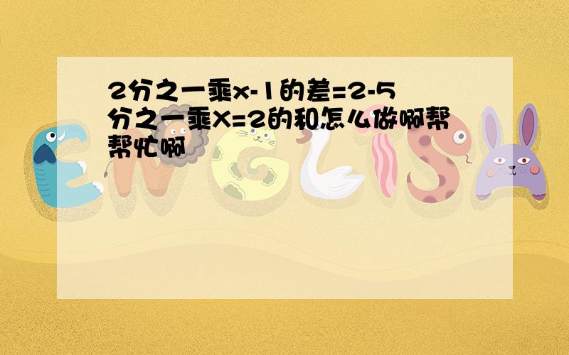 2分之一乘x-1的差=2-5分之一乘X=2的和怎么做啊帮帮忙啊