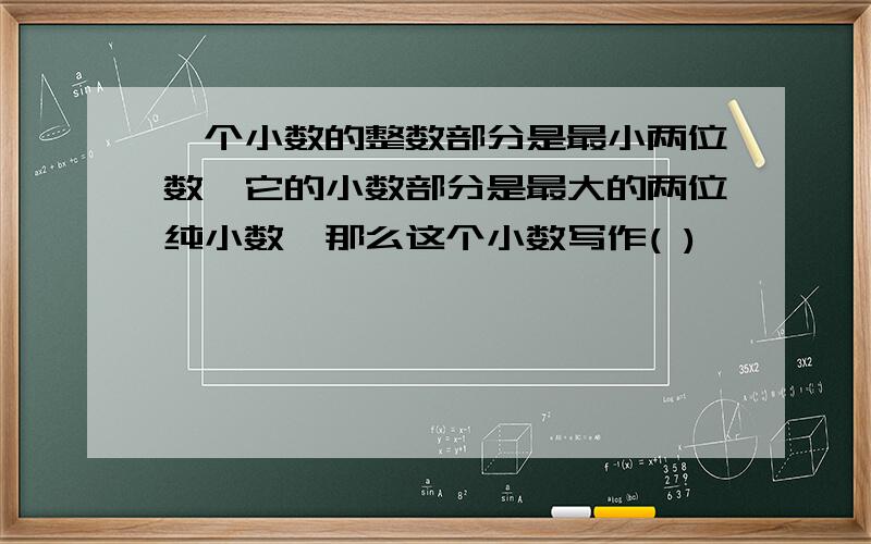 一个小数的整数部分是最小两位数,它的小数部分是最大的两位纯小数,那么这个小数写作( )