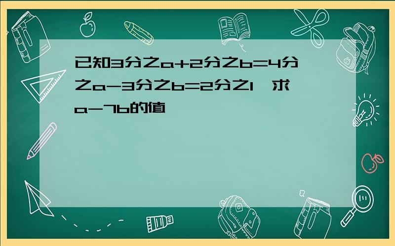 已知3分之a+2分之b=4分之a-3分之b=2分之1,求a-7b的值