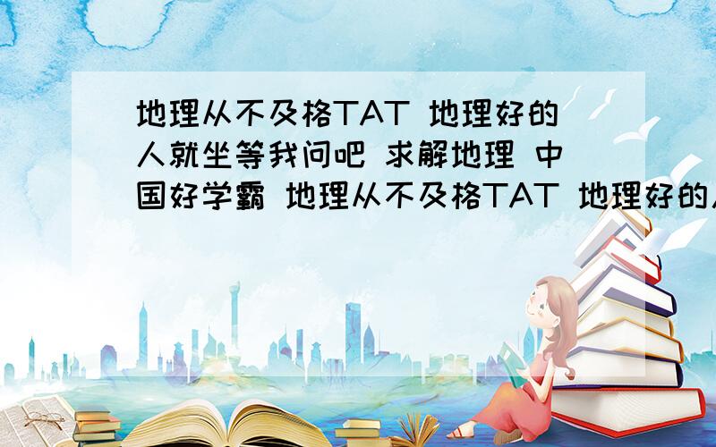 地理从不及格TAT 地理好的人就坐等我问吧 求解地理 中国好学霸 地理从不及格TAT 地理好的人就坐等我问吧 有财富值你确定不要?建议你们也去玩 毕竟一边复习一边玩嘛