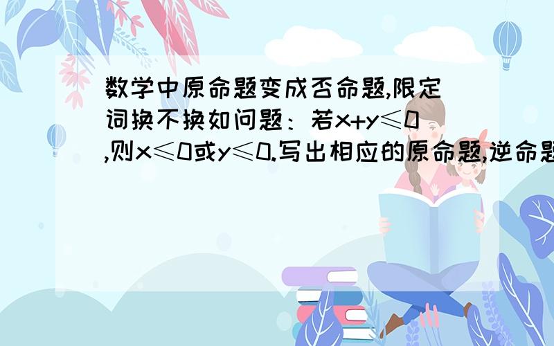 数学中原命题变成否命题,限定词换不换如问题：若x+y≤0,则x≤0或y≤0.写出相应的原命题,逆命题与逆否命题,并分别指出四种命题的真假.（还有怎样变动限定词,在题设中如果由原命题变为否