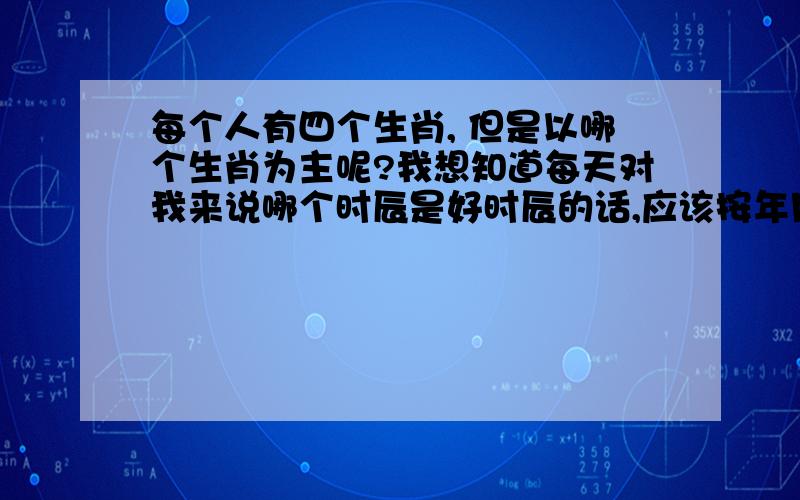 每个人有四个生肖, 但是以哪个生肖为主呢?我想知道每天对我来说哪个时辰是好时辰的话,应该按年月日时的4个生肖中的哪个生肖为主?  好象平时都是说年的生肖, 但我自己看排八字的书什么