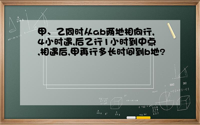 甲、乙同时从ab两地相向行,4小时遇,后乙行1小时到中点,相遇后,甲再行多长时间到b地?