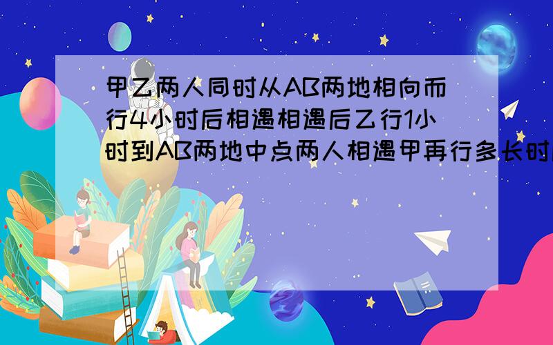 甲乙两人同时从AB两地相向而行4小时后相遇相遇后乙行1小时到AB两地中点两人相遇甲再行多长时间到达B地?甲乙两人同时从AB两地相向而行4小时后相遇相遇后乙行1小时到AB两地中点两人相遇