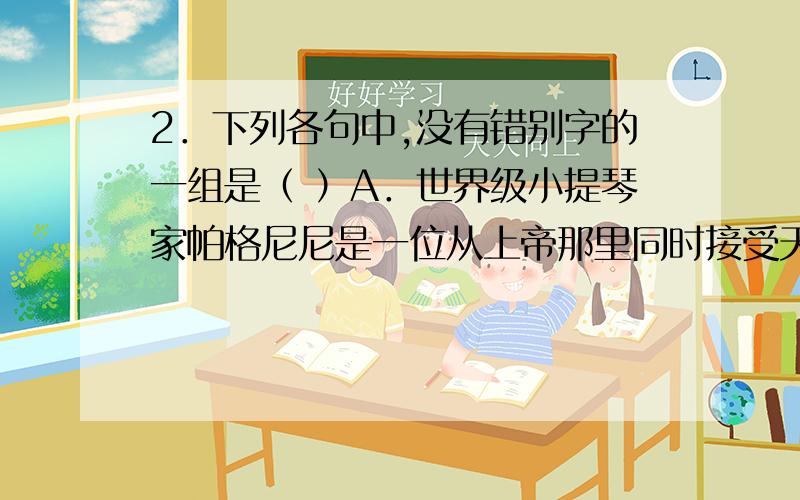 2．下列各句中,没有错别字的一组是（ ）A．世界级小提琴家帕格尼尼是一位从上帝那里同时接受天赋与苦难两项馈赠而又善于用苦难的琴弦把天赋演义到极致的奇人.B．在青年心目中,咬文嚼