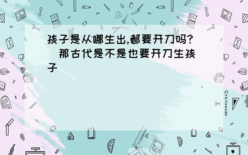 孩子是从哪生出,都要开刀吗?  那古代是不是也要开刀生孩子