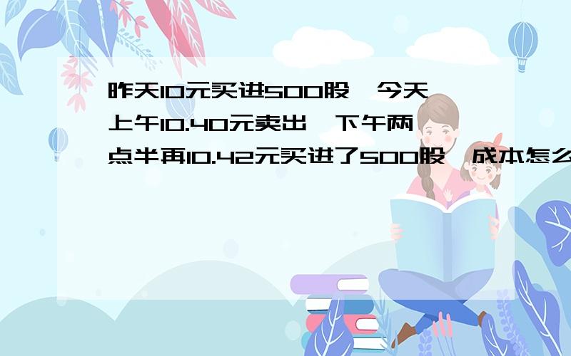 昨天10元买进500股,今天上午10.40元卖出,下午两点半再10.42元买进了500股,成本怎么变成了10.25?