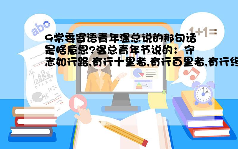 9常委寄语青年温总说的那句话是啥意思?温总青年节说的：守志如行路,有行十里者,有行百里者,有行终生者.行十里者众,行百里者寡,行终生者鲜.是啥意思?