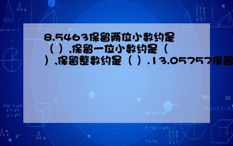 8.5463保留两位小数约是（ ）,保留一位小数约是（ ）,保留整数约是（ ）.13.05757保留三位小数约是（