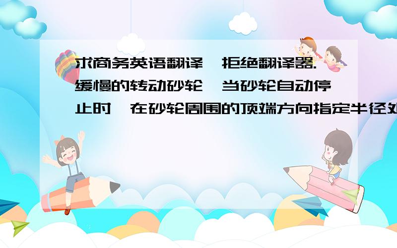 求商务英语翻译,拒绝翻译器.缓慢的转动砂轮,当砂轮自动停止时,在砂轮周围的顶端方向指定半径处粘上橡皮泥,然后使砂轮转动90°,如砂轮在荷重作用下,可停于任意位置,即为该砂轮的静不平